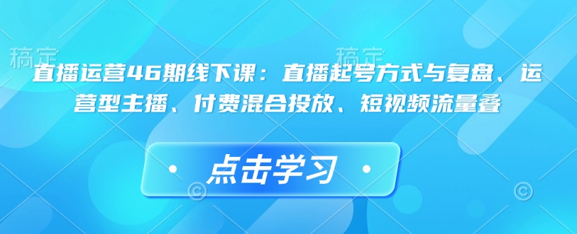 直播运营46期线下课：直播起号方式与复盘、运营型主播、付费混合投放、短视频流量叠-靠创业轻松赚钱？[小白网创驿站] 整合稀缺资源，带你实现财富梦小白网创驿站