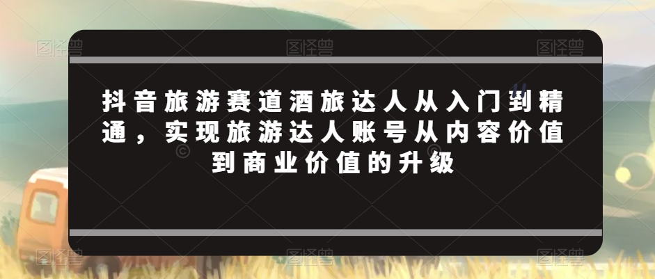 抖音旅游赛道酒旅达人从入门到精通，实现旅游达人账号从内容价值到商业价值的升级-靠创业轻松赚钱？[小白网创驿站] 整合稀缺资源，带你实现财富梦小白网创驿站