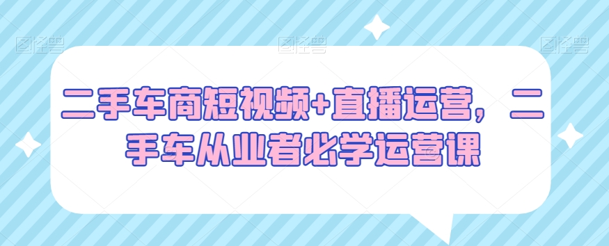 二手车商短视频+直播运营，二手车从业者必学运营课-靠创业轻松赚钱？[小白网创驿站] 整合稀缺资源，带你实现财富梦小白网创驿站