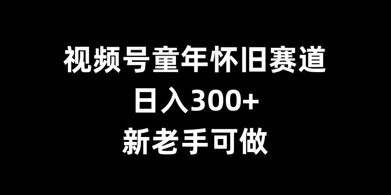 视频号童年怀旧赛道，日入300+，新老手可做【揭秘】-靠创业轻松赚钱？[小白网创驿站] 整合稀缺资源，带你实现财富梦小白网创驿站