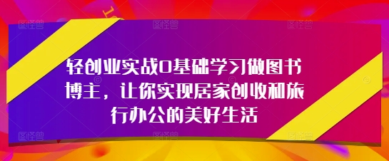 轻创业实战0基础学习做图书博主，让你实现居家创收和旅行办公的美好生活-靠创业轻松赚钱？[小白网创驿站] 整合稀缺资源，带你实现财富梦小白网创驿站