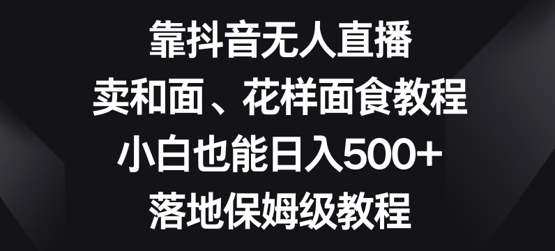 靠抖音无人直播，卖和面、花样面试教程，小白也能日入500+，落地保姆级教程【揭秘】-靠创业轻松赚钱？[小白网创驿站] 整合稀缺资源，带你实现财富梦小白网创驿站
