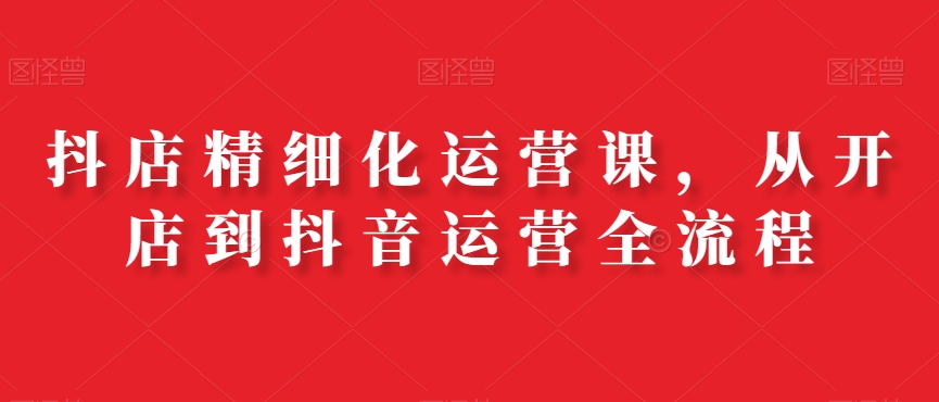 抖店精细化运营课，从开店到抖音运营全流程-靠创业轻松赚钱？[小白网创驿站] 整合稀缺资源，带你实现财富梦小白网创驿站