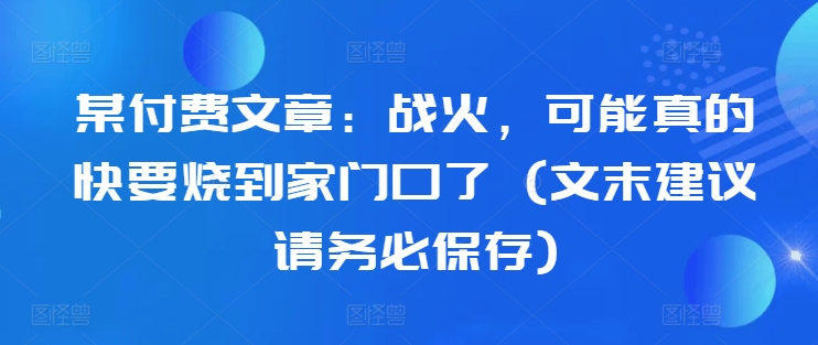 某付费文章：战火，可能真的快要烧到家门口了 (文末建议请务必保存)-靠创业轻松赚钱？[小白网创驿站] 整合稀缺资源，带你实现财富梦小白网创驿站