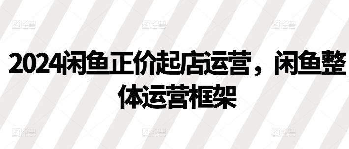 2024闲鱼正价起店运营，闲鱼整体运营框架-靠创业轻松赚钱？[小白网创驿站] 整合稀缺资源，带你实现财富梦小白网创驿站