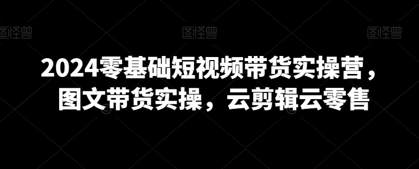 2024零基础短视频带货实操营，图文带货实操，云剪辑云零售-靠创业轻松赚钱？[小白网创驿站] 整合稀缺资源，带你实现财富梦小白网创驿站