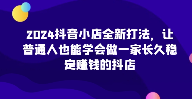 2024抖音小店全新打法，让普通人也能学会做一家长久稳定赚钱的抖店（更新）-靠创业轻松赚钱？[小白网创驿站] 整合稀缺资源，带你实现财富梦小白网创驿站