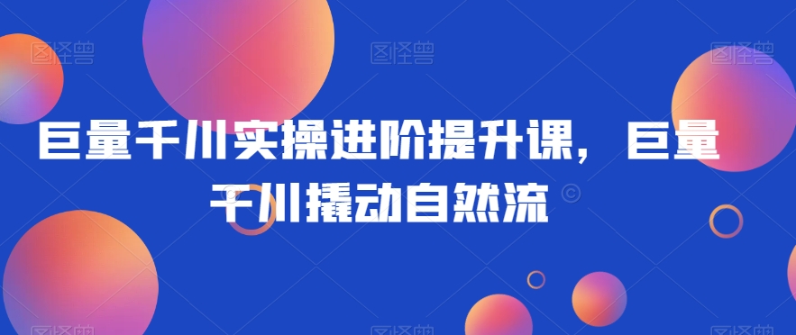 巨量千川实操进阶提升课，巨量干川撬动自然流-靠创业轻松赚钱？[小白网创驿站] 整合稀缺资源，带你实现财富梦小白网创驿站