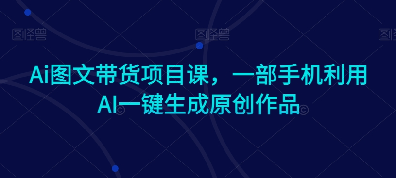 Ai图文带货项目课，一部手机利用AI一键生成原创作品-靠创业轻松赚钱？[小白网创驿站] 整合稀缺资源，带你实现财富梦小白网创驿站