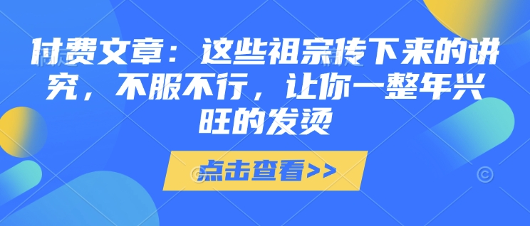 付费文章：这些祖宗传下来的讲究，不服不行，让你一整年兴旺的发烫!(全文收藏)-靠创业轻松赚钱？[小白网创驿站] 整合稀缺资源，带你实现财富梦小白网创驿站