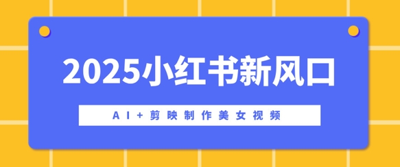 2025小红书新风口，AI+剪映制作美女视频，矩阵发布快速涨粉，新手也能操作-靠创业轻松赚钱？[小白网创驿站] 整合稀缺资源，带你实现财富梦小白网创驿站