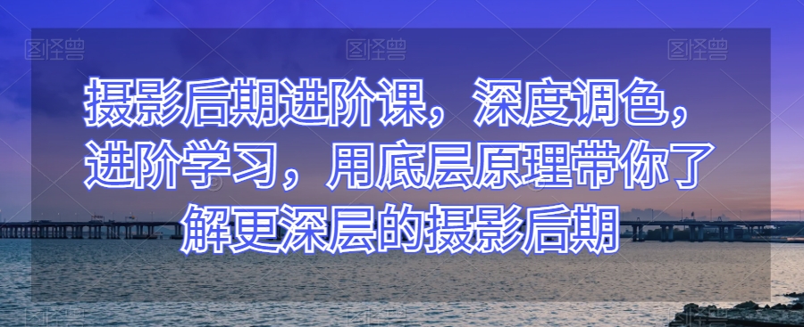 摄影后期进阶课，深度调色，进阶学习，用底层原理带你了解更深层的摄影后期-靠创业轻松赚钱？[小白网创驿站] 整合稀缺资源，带你实现财富梦小白网创驿站