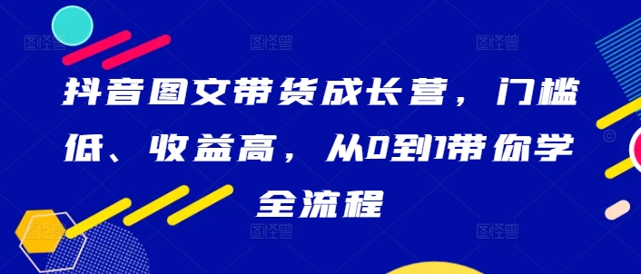 抖音图文带货成长营，门槛低、收益高，从0到1带你学全流程-靠创业轻松赚钱？[小白网创驿站] 整合稀缺资源，带你实现财富梦小白网创驿站