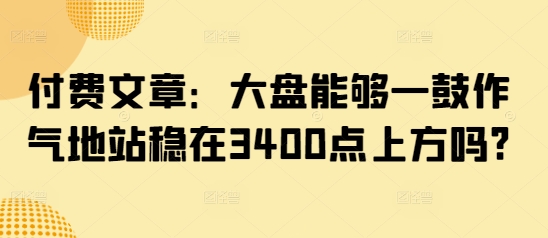 付费文章：大盘能够一鼓作气地站稳在3400点上方吗?-靠创业轻松赚钱？[小白网创驿站] 整合稀缺资源，带你实现财富梦小白网创驿站