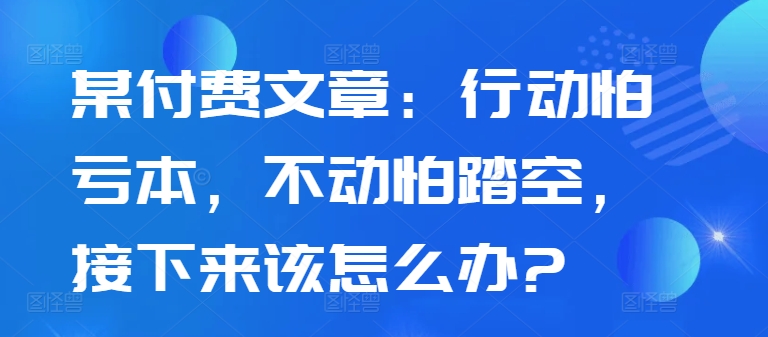 某付费文章：行动怕亏本，不动怕踏空，接下来该怎么办?-靠创业轻松赚钱？[小白网创驿站] 整合稀缺资源，带你实现财富梦小白网创驿站