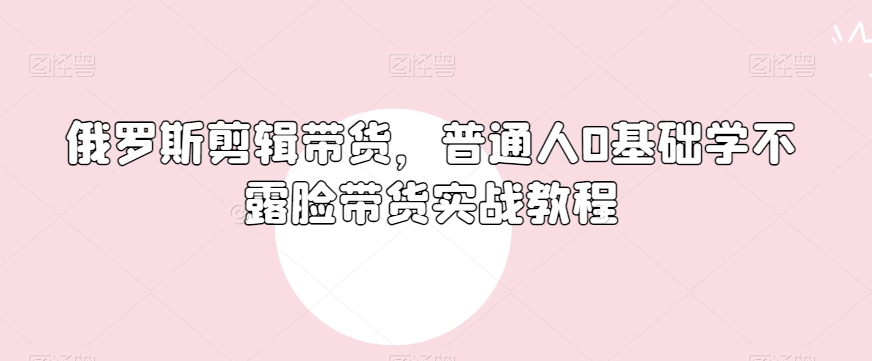 俄罗斯产品剪辑带货，普通人0基础学不露脸带货实战教程-靠创业轻松赚钱？[小白网创驿站] 整合稀缺资源，带你实现财富梦小白网创驿站