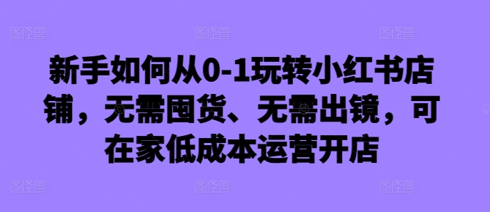新手如何从0-1玩转小红书店铺，无需囤货、无需出镜，可在家低成本运营开店-靠创业轻松赚钱？[小白网创驿站] 整合稀缺资源，带你实现财富梦小白网创驿站