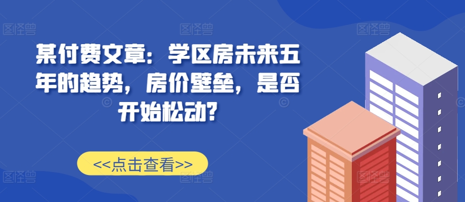 某付费文章：学区房未来五年的趋势，房价壁垒，是否开始松动?-靠创业轻松赚钱？[小白网创驿站] 整合稀缺资源，带你实现财富梦小白网创驿站